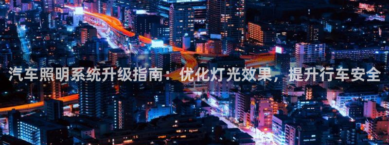 千亿国际集团怎么样啊:汽车照明系统升级指南:优化灯光效果,提升行车安全